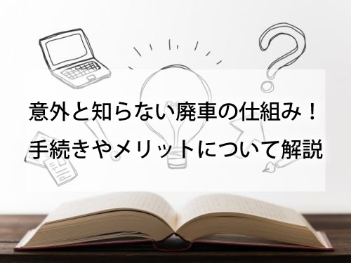 意外と知らない廃車の仕組み！手続きやメリットについて解説