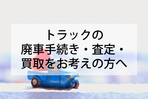 トラックの廃車手続き・査定・買取をお考えの方へ